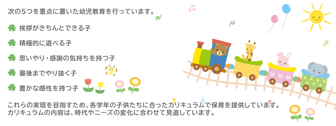 次の5つを重点に置いた幼児教育を行っています。  「挨拶がきちんとできる子」 「積極的に遊べる子」 「思いやり・感謝の気持ちを持つ子」 「最後までやり抜く子」 「豊かな感性を持つ子」  これらの実現を目指すため、各学年の子供たちに合ったカリキュラムで保育を提供しています。カリキュラムの内容は、時代やニーズの変化に合わせて見直しています。